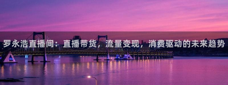 五星体育在线直播：罗永浩直播间：直播带货，流量变现，消费驱动的未来趋势